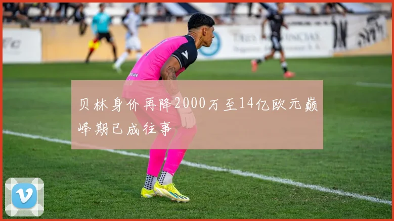 贝林身价再降2000万至14亿欧元巅峰期已成往事