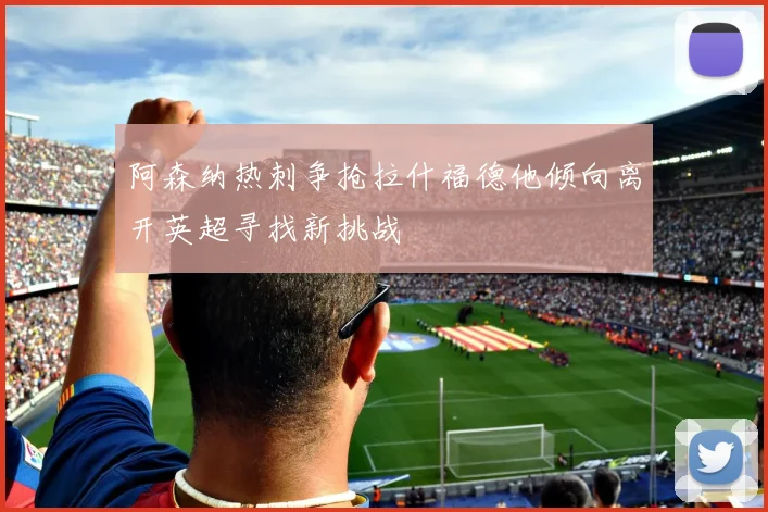 阿森纳热刺争抢拉什福德他倾向离开英超寻找新挑战