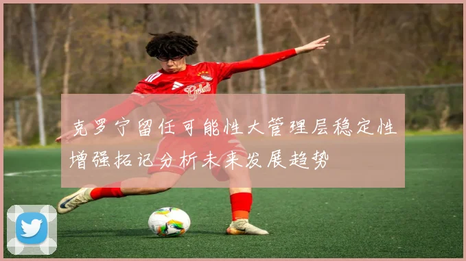 克罗宁留任可能性大管理层稳定性增强拓记分析未来发展趋势