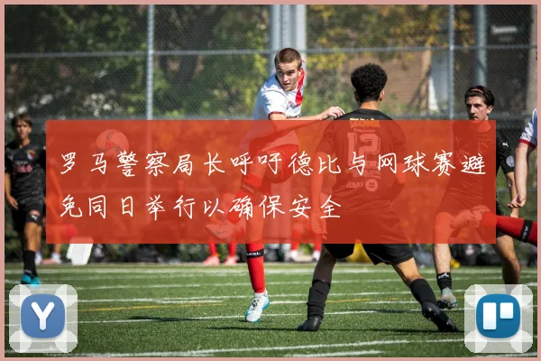 罗马警察局长呼吁德比与网球赛避免同日举行以确保安全