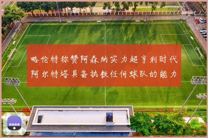 略伦特称赞阿森纳实力超亨利时代阿尔特塔具备执教任何球队的能力