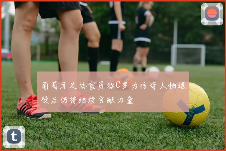 葡萄牙足协官员称C罗为传奇人物退役后仍将继续贡献力量