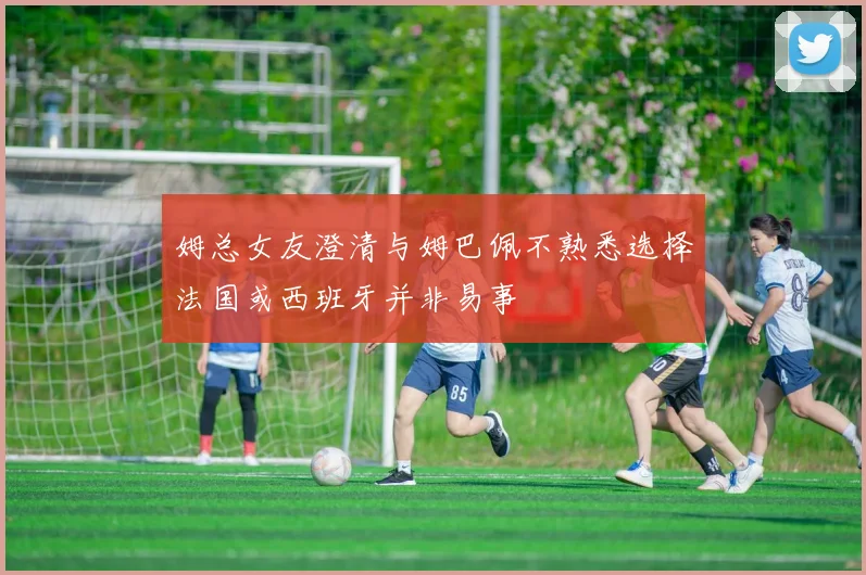 姆总女友澄清与姆巴佩不熟悉选择法国或西班牙并非易事