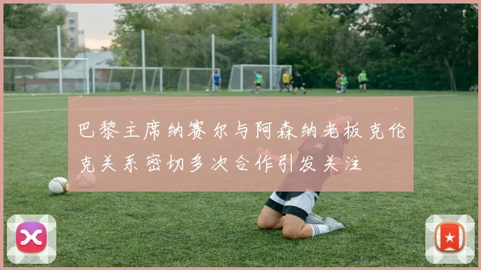 巴黎主席纳赛尔与阿森纳老板克伦克关系密切多次合作引发关注