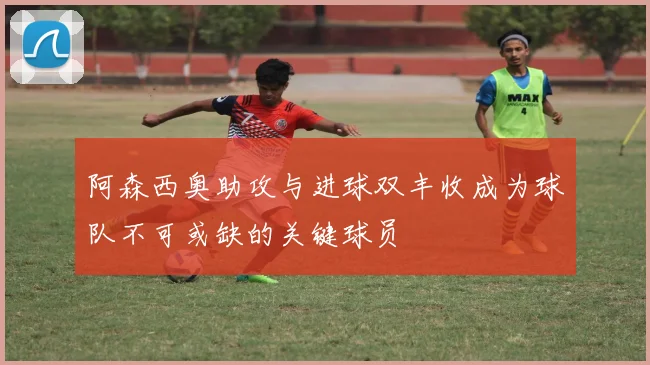 阿森西奥助攻与进球双丰收成为球队不可或缺的关键球员