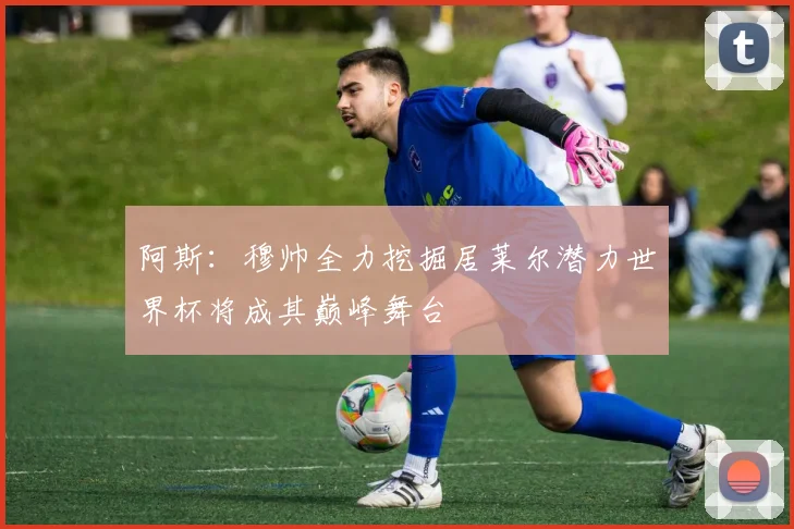 阿斯：穆帅全力挖掘居莱尔潜力世界杯将成其巅峰舞台