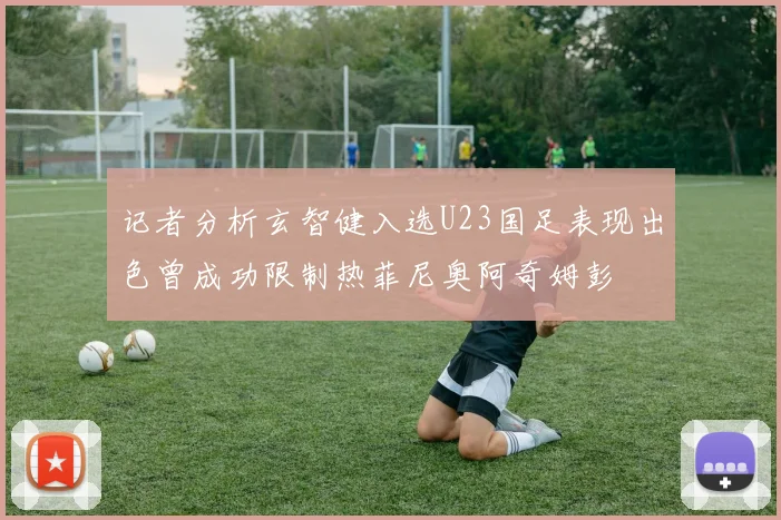 记者分析玄智健入选U23国足表现出色曾成功限制热菲尼奥阿奇姆彭