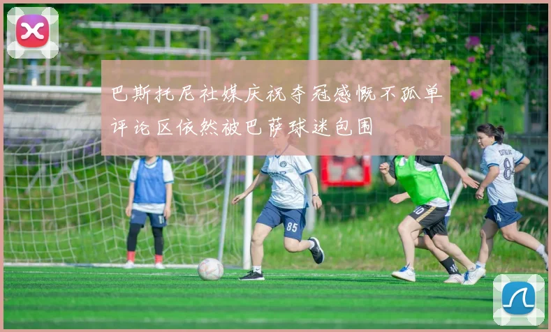 巴斯托尼社媒庆祝夺冠感慨不孤单评论区依然被巴萨球迷包围