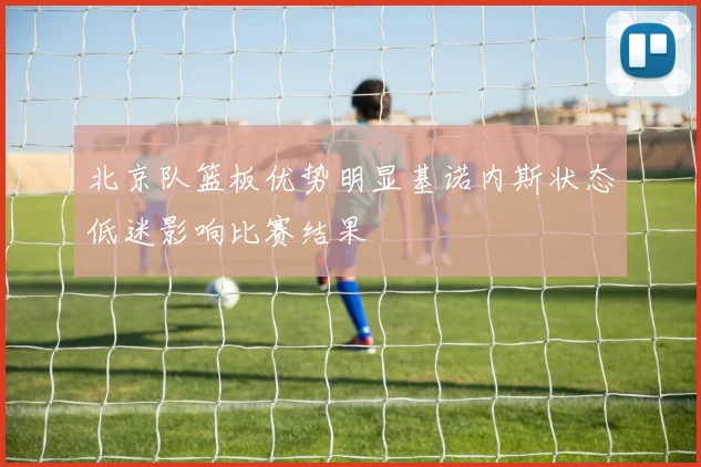 北京队篮板优势明显基诺内斯状态低迷影响比赛结果