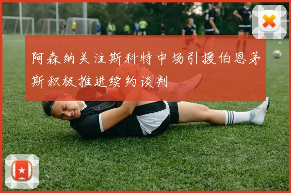 阿森纳关注斯科特中场引援伯恩茅斯积极推进续约谈判