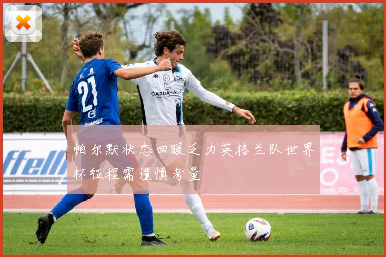 帕尔默状态回暖乏力英格兰队世界杯征程需谨慎考量