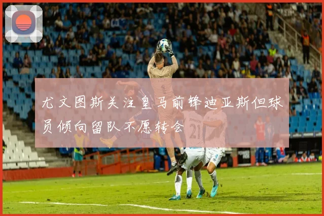 尤文图斯关注皇马前锋迪亚斯但球员倾向留队不愿转会