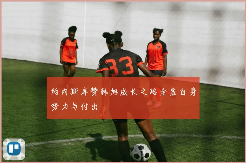 约内斯库赞韩旭成长之路全靠自身努力与付出
