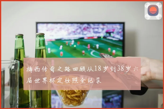 梅西传奇之路回顾从18岁到38岁六届世界杯定妆照全记录