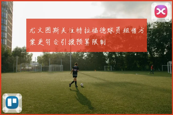 尤文图斯关注特拉福德球员租借方案更符合引援预算限制