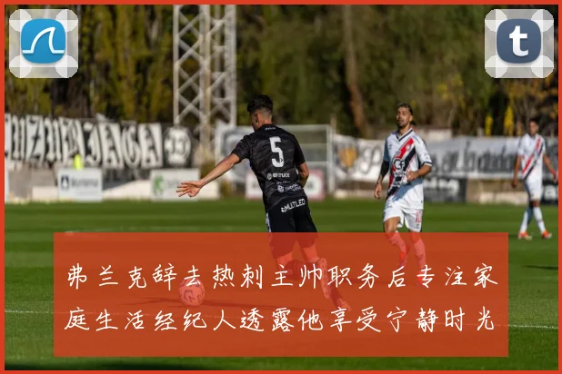 弗兰克辞去热刺主帅职务后专注家庭生活经纪人透露他享受宁静时光