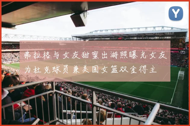 弗拉格与女友甜蜜出游照曝光女友为杜克球员兼美国女篮双金得主