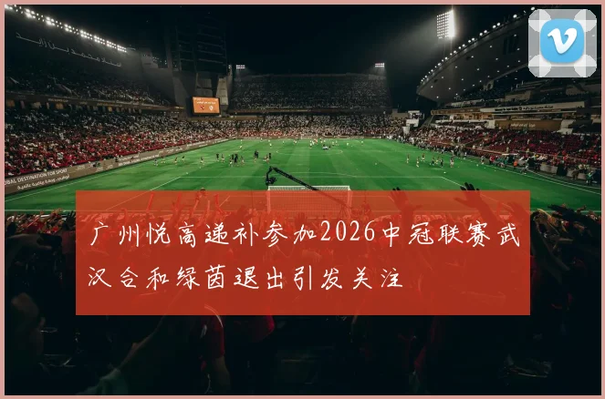 广州悦高递补参加2026中冠联赛武汉合和绿茵退出引发关注