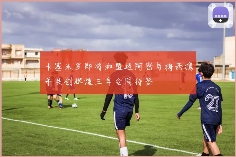 卡塞米罗即将加盟迈阿密与梅西携手共创辉煌三年合同待签