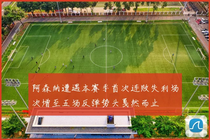 阿森纳遭遇本赛季首次连败失利场次增至五场反弹势头戛然而止