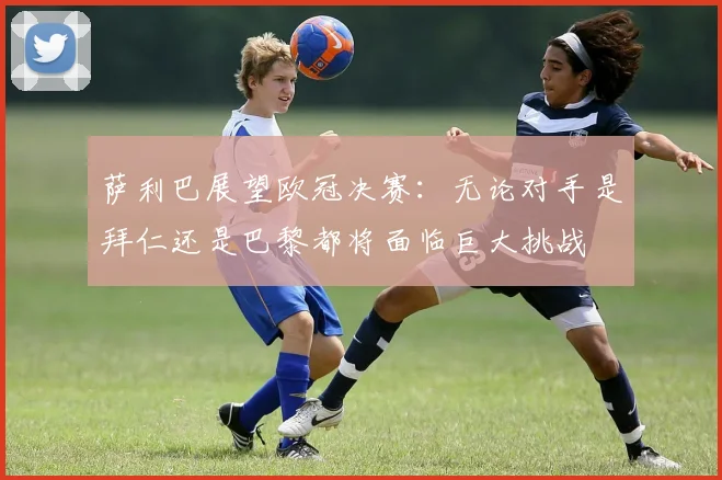萨利巴展望欧冠决赛：无论对手是拜仁还是巴黎都将面临巨大挑战