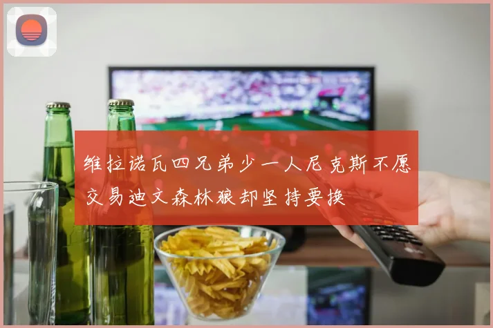 维拉诺瓦四兄弟少一人尼克斯不愿交易迪文森林狼却坚持要换